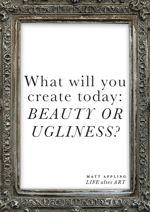 What will you create today: beauty or ugliness? -Matt Appling