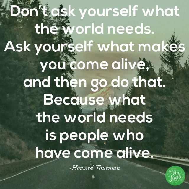 "Don't ask yourself what the world needs; ask yourself what makes you come alive. And then go do that. Because what the world needs is people who have come alive." -Howard Thurman