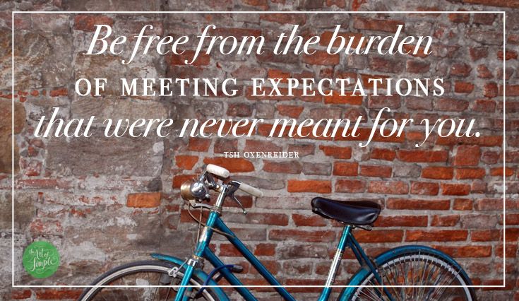 Be free from the burden of meeting expectations that were never meant for you. -Tsh Oxenreider