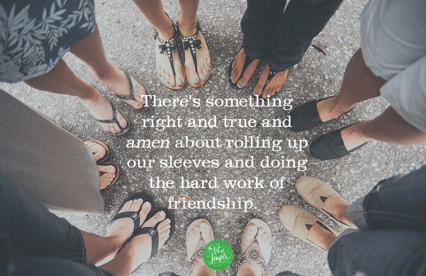 There's something right and true and amen about rolling up our sleeves and doing the hard work of friendship. -Tsh Oxenreider