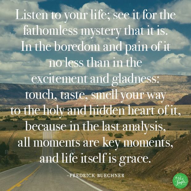 "Listen to your life; see it for the  fathomless mystery that it is.  In the boredom and pain of it  no less than in the  excitement and gladness:  touch, taste, smell your way  to the holy and hidden heart of it, because in the last analysis,  all moments are key moments,  and life itself is grace." - Fredrick Buechner