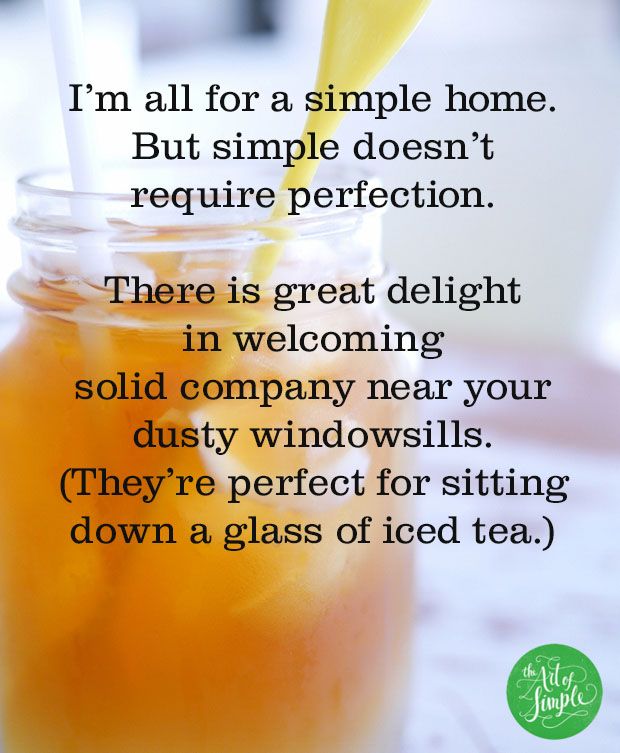 I’m all for a simple home. But simple doesn’t  require perfection.   There is great delight  in welcoming  solid company near your dusty windowsills. (They’re perfect for sitting down a glass of iced tea.) 