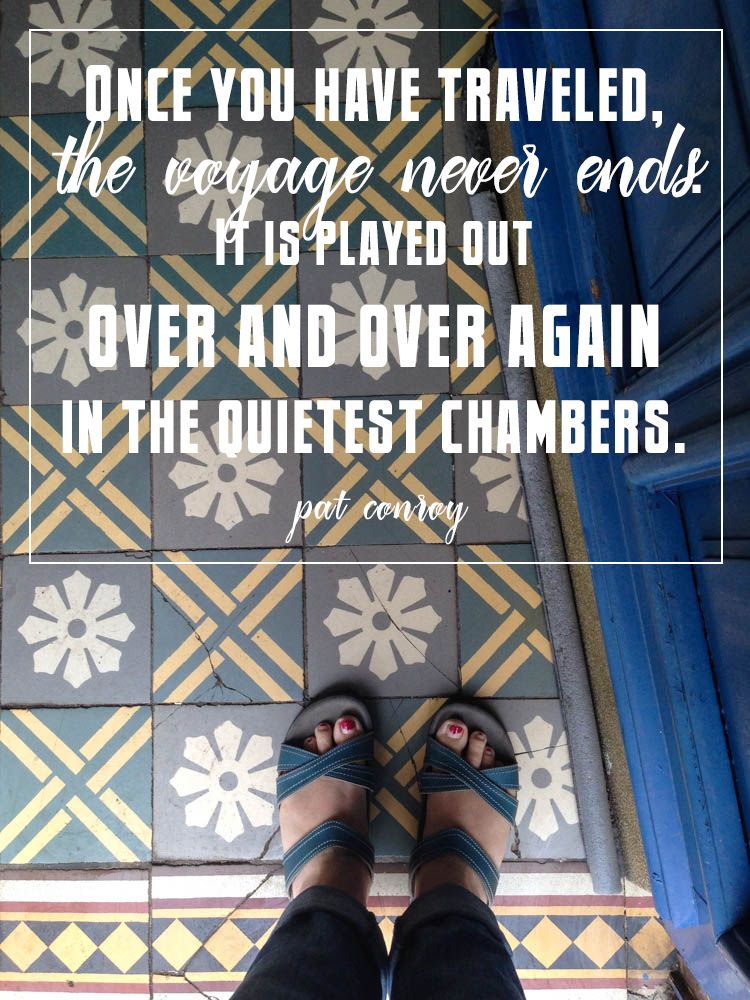 “Once you have traveled, the voyage never ends. It is played out over and over again in the quietest chambers.” -Pat Conroy