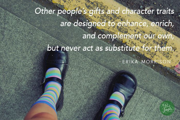 Other people’s gifts and character traits are designed to enhance, enrich, and complement our own, but never act as substitute for them. -Erika Morrison